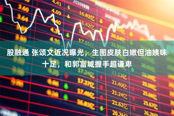 股融通 张颂文近况曝光，生图皮肤白嫩但油姨味十足，和郭富城握手超谦卑