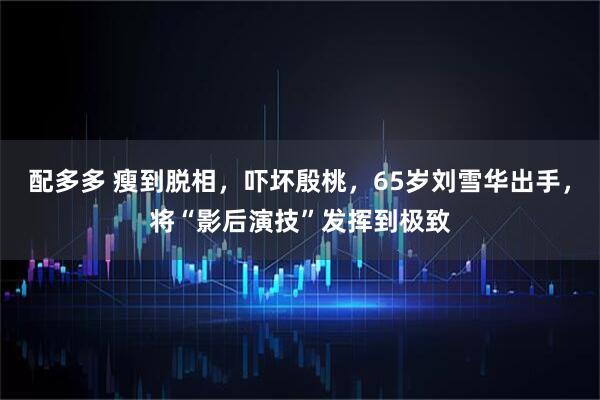 配多多 瘦到脱相，吓坏殷桃，65岁刘雪华出手，将“影后演技”发挥到极致