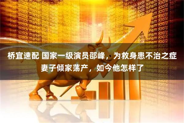 桥宜速配 国家一级演员邵峰，为救身患不治之症妻子倾家荡产，如今他怎样了