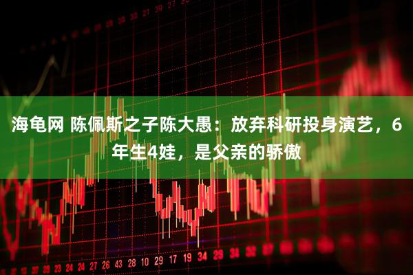 海龟网 陈佩斯之子陈大愚：放弃科研投身演艺，6年生4娃，是父亲的骄傲