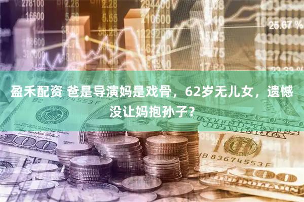 盈禾配资 爸是导演妈是戏骨，62岁无儿女，遗憾没让妈抱孙子？