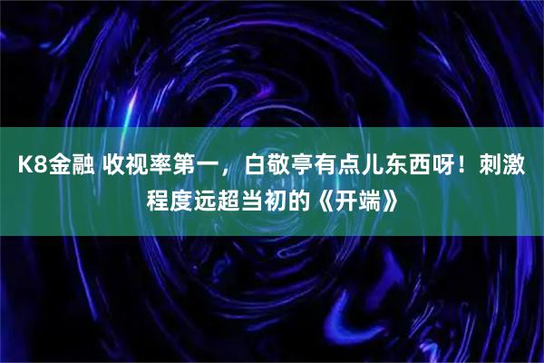 K8金融 收视率第一，白敬亭有点儿东西呀！刺激程度远超当初的《开端》