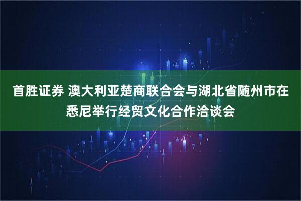 首胜证券 澳大利亚楚商联合会与湖北省随州市在悉尼举行经贸文化合作洽谈会
