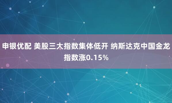 申银优配 美股三大指数集体低开 纳斯达克中国金龙指数涨0.15%