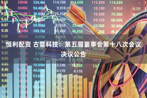 恒利配资 古鳌科技：第五届董事会第十八次会议决议公告