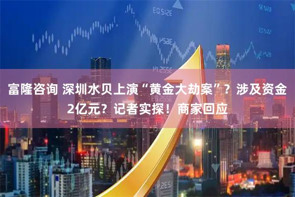 富隆咨询 深圳水贝上演“黄金大劫案”？涉及资金2亿元？记者实探！商家回应