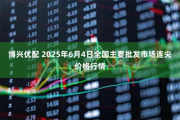 博兴优配 2025年6月4日全国主要批发市场连尖价格行情