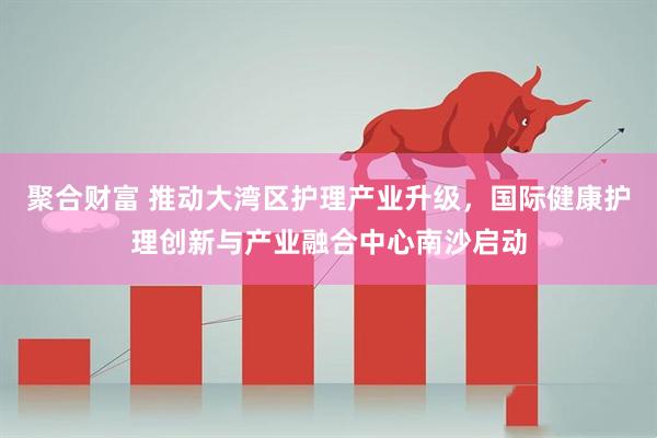 聚合财富 推动大湾区护理产业升级，国际健康护理创新与产业融合中心南沙启动