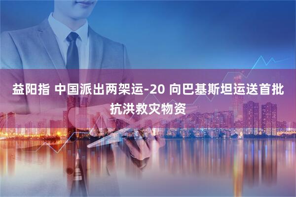 益阳指 中国派出两架运-20 向巴基斯坦运送首批抗洪救灾物资