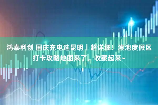 鸿泰利创 国庆充电选昆明丨超详细！滇池度假区打卡攻略地图来了，收藏起来~