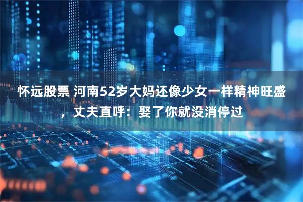怀远股票 河南52岁大妈还像少女一样精神旺盛，丈夫直呼：娶了你就没消停过