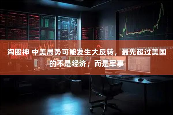 淘股神 中美局势可能发生大反转，最先超过美国的不是经济，而是军事