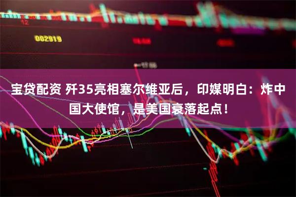 宝贷配资 歼35亮相塞尔维亚后，印媒明白：炸中国大使馆，是美国衰落起点！