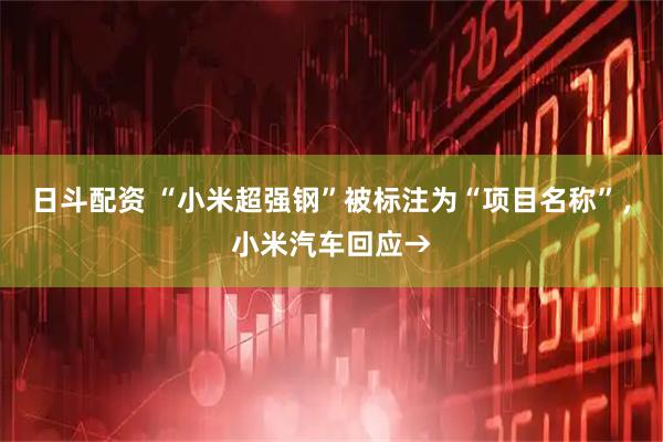 日斗配资 “小米超强钢”被标注为“项目名称”，小米汽车回应→