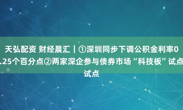 天弘配资 财经晨汇｜①深圳同步下调公积金利率0.25个百分点②两家深企参与债券市场“科技板”试点