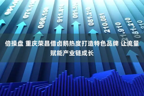 倍操盘 重庆荣昌借卤鹅热度打造特色品牌 让流量赋能产业链成长