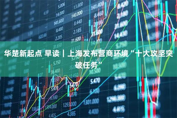 华楚新起点 早读｜上海发布营商环境“十大攻坚突破任务”