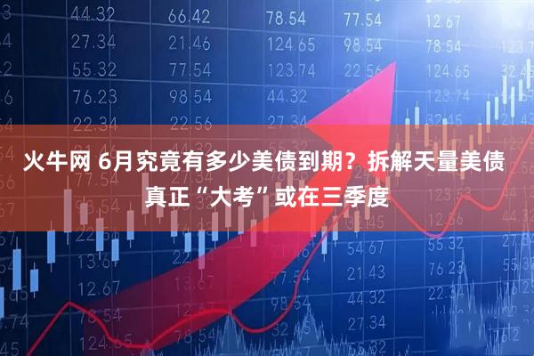 火牛网 6月究竟有多少美债到期？拆解天量美债 真正“大考”或在三季度