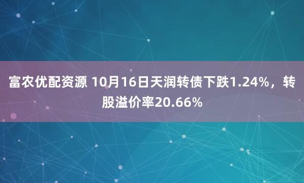 富农优配资源 10月16日天润转债下跌1.24%，转股溢价率20.66%