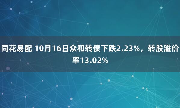 同花易配 10月16日众和转债下跌2.23%，转股溢价率13.02%