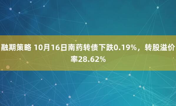 融期策略 10月16日南药转债下跌0.19%，转股溢价率28.62%