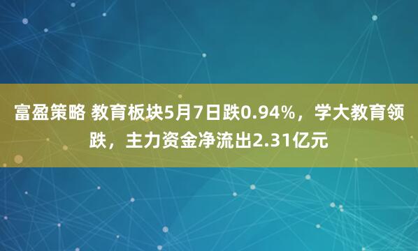 富盈策略 教育板块5月7日跌0.94%，学大教育领跌，主力资金净流出2.31亿元