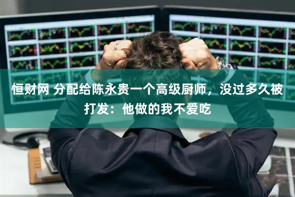恒财网 分配给陈永贵一个高级厨师,没过多久被打发:他做的我不爱吃
