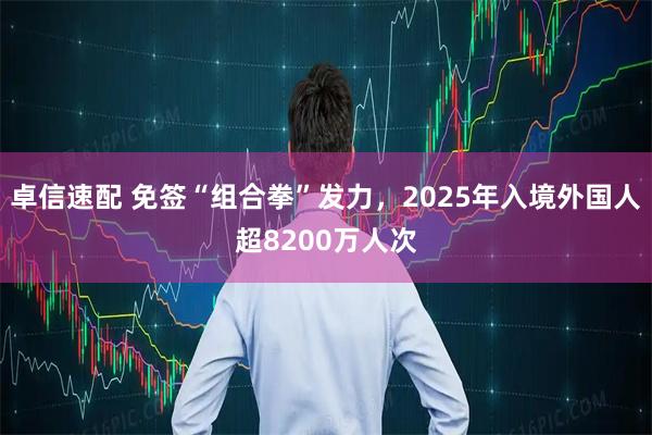 卓信速配 免签“组合拳”发力，2025年入境外国人超8200万人次
