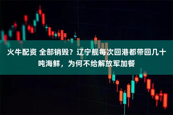 火牛配资 全部销毁？辽宁舰每次回港都带回几十吨海鲜，为何不给解放军加餐
