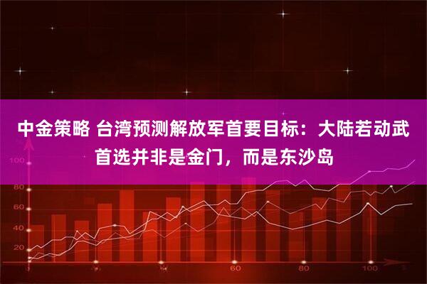 中金策略 台湾预测解放军首要目标：大陆若动武首选并非是金门，而是东沙岛