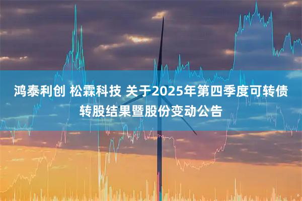 鸿泰利创 松霖科技 关于2025年第四季度可转债转股结果暨股份变动公告