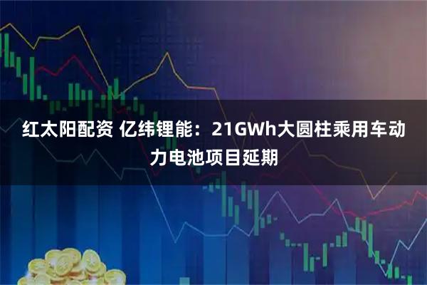 红太阳配资 亿纬锂能：21GWh大圆柱乘用车动力电池项目延期