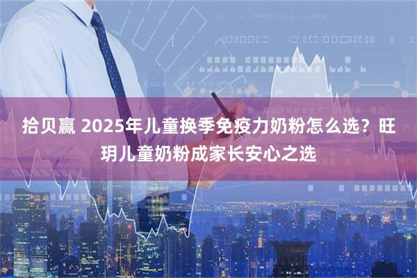 拾贝赢 2025年儿童换季免疫力奶粉怎么选？旺玥儿童奶粉成家长安心之选