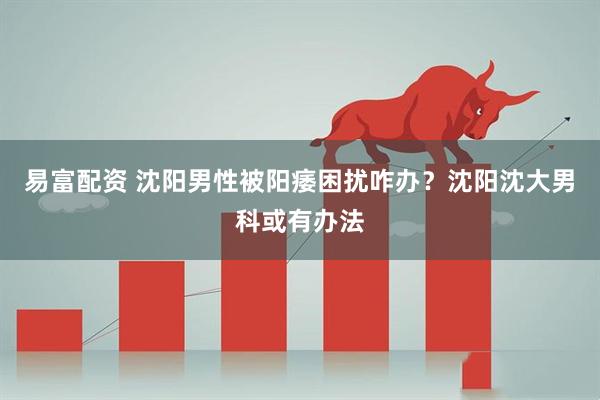 易富配资 沈阳男性被阳痿困扰咋办？沈阳沈大男科或有办法