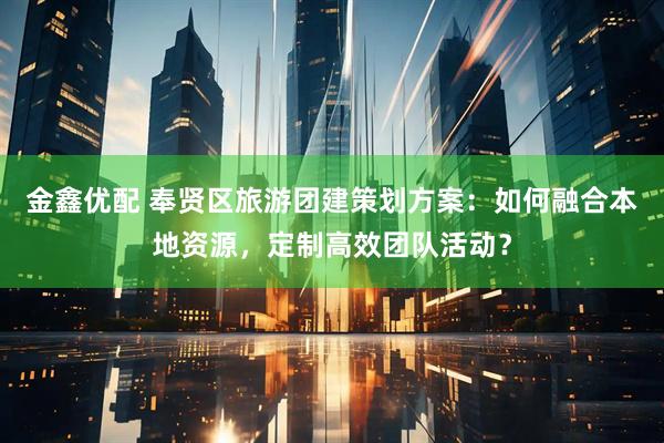 金鑫优配 奉贤区旅游团建策划方案：如何融合本地资源，定制高效团队活动？