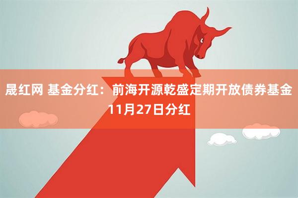 晟红网 基金分红：前海开源乾盛定期开放债券基金11月27日分红