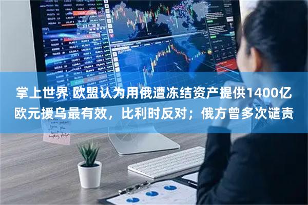 掌上世界 欧盟认为用俄遭冻结资产提供1400亿欧元援乌最有效，比利时反对；俄方曾多次谴责