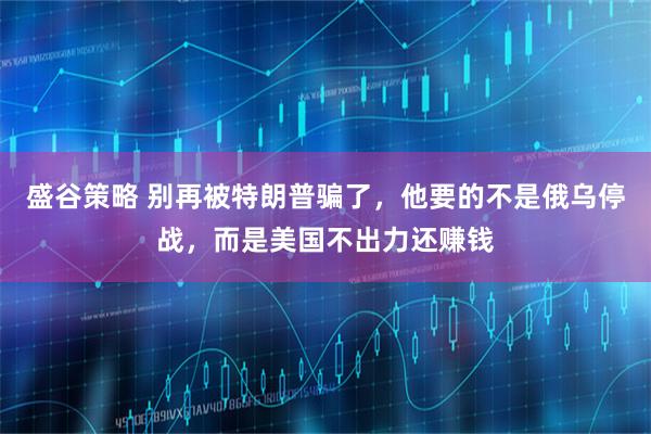 盛谷策略 别再被特朗普骗了，他要的不是俄乌停战，而是美国不出力还赚钱