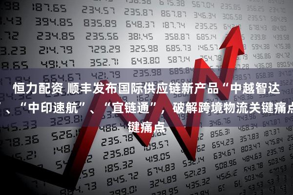 恒力配资 顺丰发布国际供应链新产品“中越智达”、“中印速航”、“宜链通”,破解跨境物流关键痛点