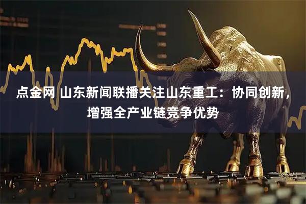 点金网 山东新闻联播关注山东重工：协同创新，增强全产业链竞争优势