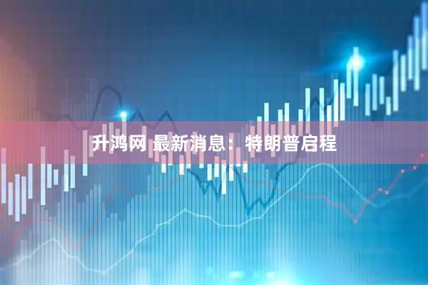 升鸿网 最新消息：特朗普启程