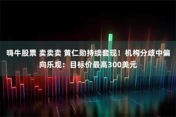 嗨牛股票 卖卖卖 黄仁勋持续套现！机构分歧中偏向乐观：目标价最高300美元