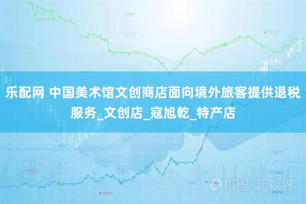 乐配网 中国美术馆文创商店面向境外旅客提供退税服务_文创店_寇旭乾_特产店