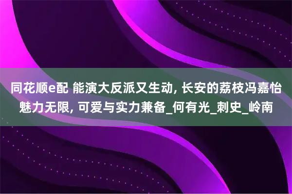 同花顺e配 能演大反派又生动, 长安的荔枝冯嘉怡魅力无限, 可爱与实力兼备_何有光_刺史_岭南