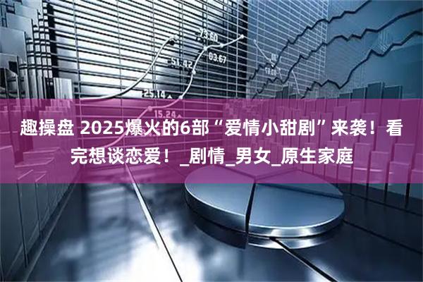 趣操盘 2025爆火的6部“爱情小甜剧”来袭！看完想谈恋爱！_剧情_男女_原生家庭