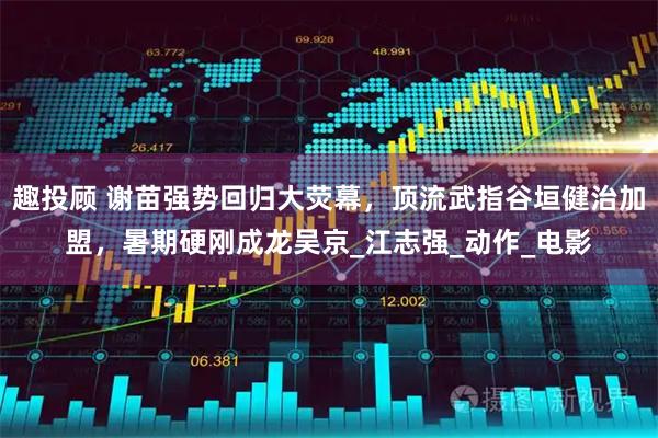 趣投顾 谢苗强势回归大荧幕，顶流武指谷垣健治加盟，暑期硬刚成龙吴京_江志强_动作_电影