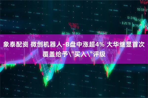 象泰配资 微创机器人-B盘中涨超4% 大华继显首次覆盖给予＂买入＂评级