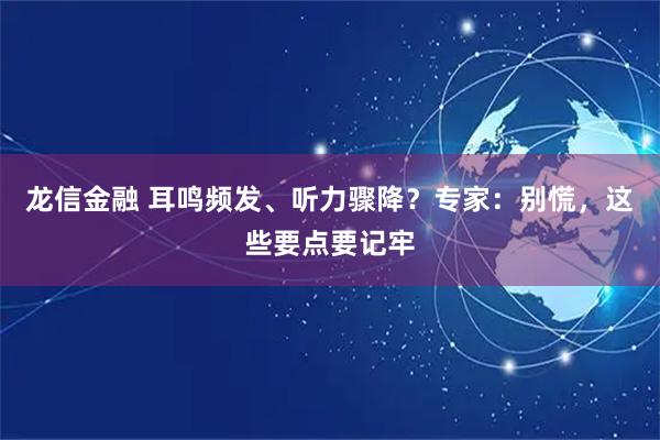 龙信金融 耳鸣频发、听力骤降？专家：别慌，这些要点要记牢
