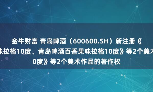 金牛财富 青岛啤酒（600600.SH）新注册《青岛啤酒荔枝味拉格10度、青岛啤酒百香果味拉格10度》等2个美术作品的著作权