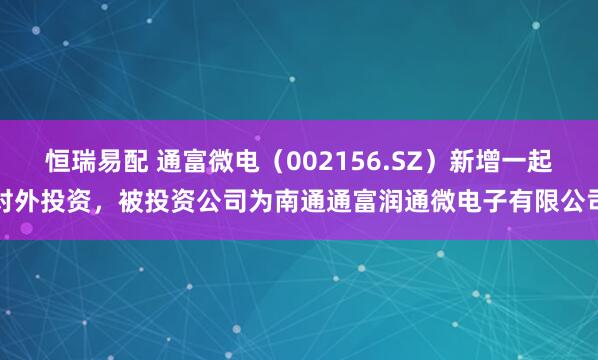 恒瑞易配 通富微电（002156.SZ）新增一起对外投资，被投资公司为南通通富润通微电子有限公司